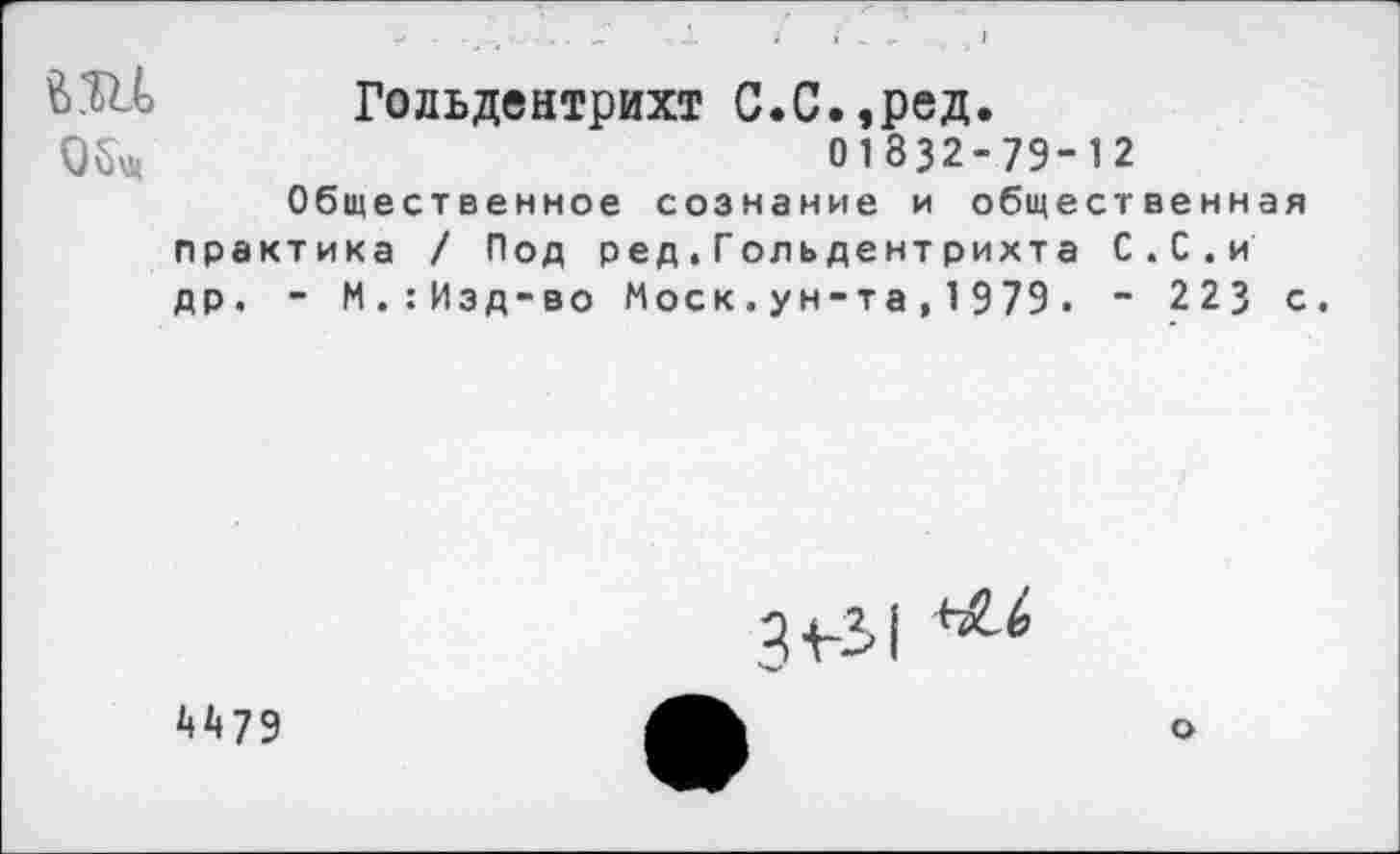 ﻿В.Ш Гольдентрихт С.С.,ред.
01832-79-12 Общественное сознание и общественная практика / Под ред.Гольдентрихта С.С.и др. - М.:Изд-во Моск.ун-та,1979. - 223 с.
3+-51
4475
о